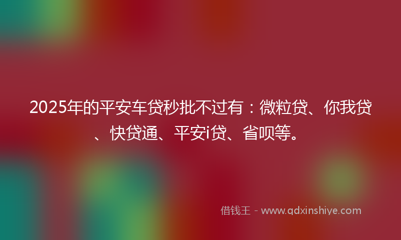 2025年的平安车贷秒批不过有：微粒贷、你我贷、快贷通、平安i贷、省呗等。