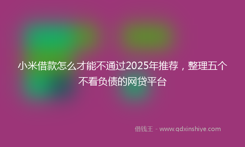 小米借款怎么才能不通过2025年推荐，整理五个不看负债的网贷平台
