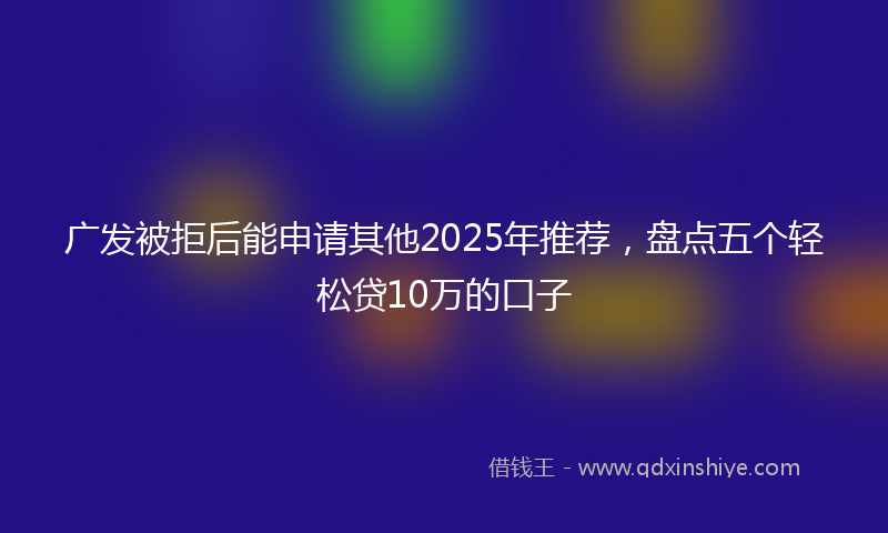 广发被拒后能申请其他2025年推荐，盘点五个轻松贷10万的口子