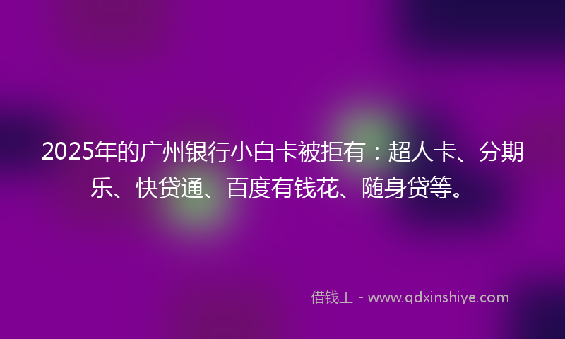 2025年的广州银行小白卡被拒有：超人卡、分期乐、快贷通、百度有钱花、随身贷等。