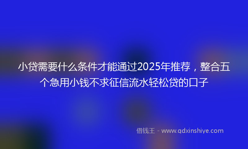 小贷需要什么条件才能通过2025年推荐，整合五个急用小钱不求征信流水轻松贷的口子