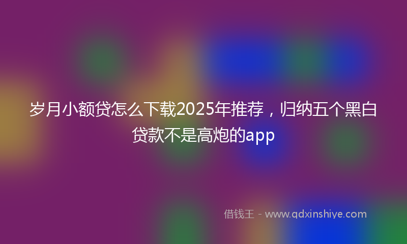 岁月小额贷怎么下载2025年推荐，归纳五个黑白贷款不是高炮的app