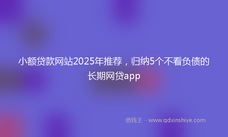 小额贷款网站2025年推荐，归纳5个不看负债的长期网贷app