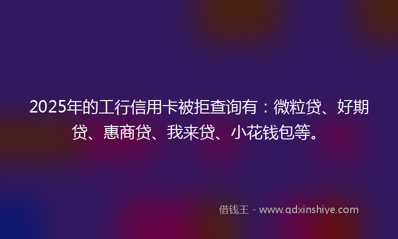 2025年的工行信用卡被拒查询有：微粒贷、好期贷、惠商贷、我来贷、小花钱包等。