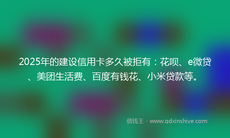 2025年的建设信用卡多久被拒有：花呗、e微贷、美团生活费、百度有钱花、小米贷款等。