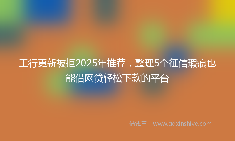 工行更新被拒2025年推荐，整理5个征信瑕疵也能借网贷轻松下款的平台