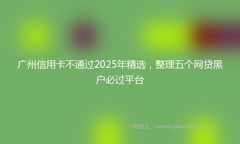 广州信用卡不通过2025年精选，整理五个网贷黑户必过平台
