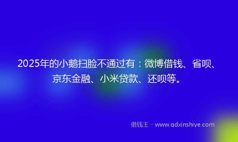 2025年的小鹅扫脸不通过有：微博借钱、省呗、京东金融、小米贷款、还呗等。