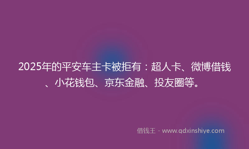 2025年的平安车主卡被拒有：超人卡、微博借钱、小花钱包、京东金融、投友圈等。