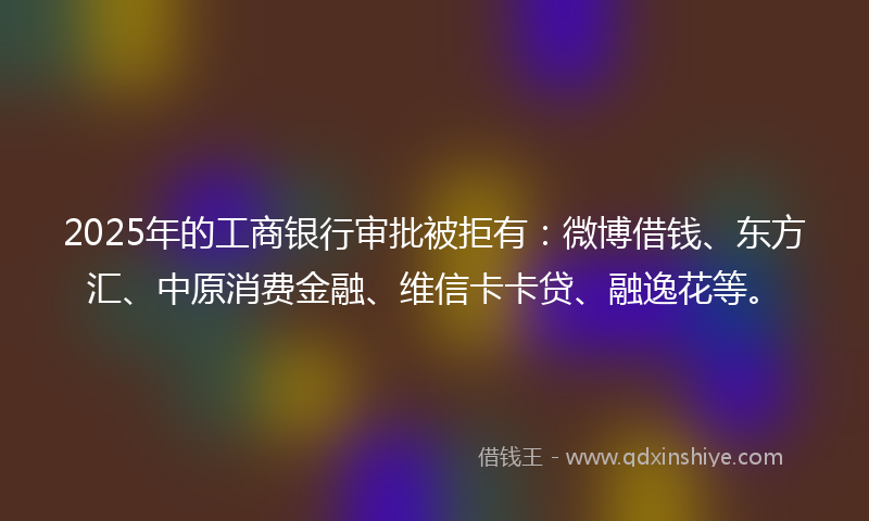 2025年的工商银行审批被拒有：微博借钱、东方汇、中原消费金融、维信卡卡贷、融逸花等。