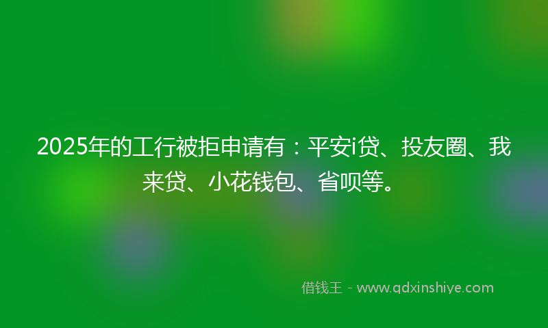 2025年的工行被拒申请有：平安i贷、投友圈、我来贷、小花钱包、省呗等。