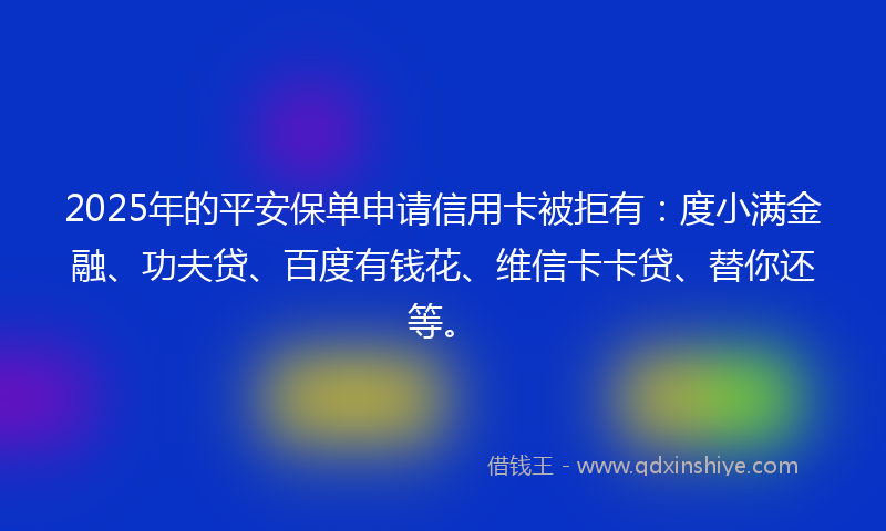 2025年的平安保单申请信用卡被拒有：度小满金融、功夫贷、百度有钱花、维信卡卡贷、替你还等。