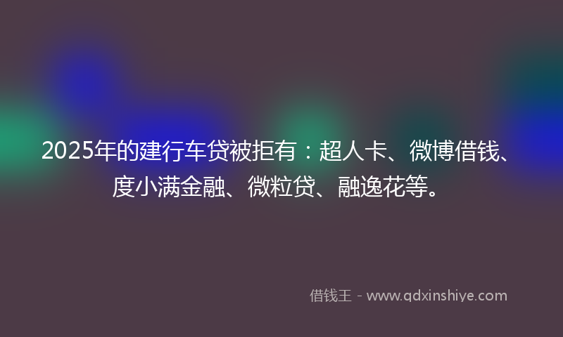2025年的建行车贷被拒有：超人卡、微博借钱、度小满金融、微粒贷、融逸花等。