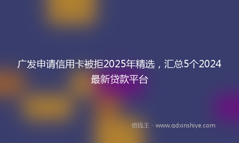 广发申请信用卡被拒2025年精选，汇总5个2024最新贷款平台