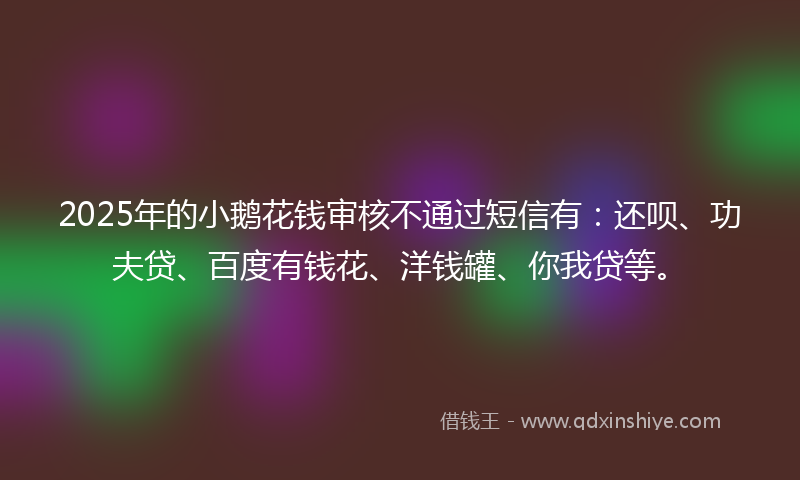 2025年的小鹅花钱审核不通过短信有：还呗、功夫贷、百度有钱花、洋钱罐、你我贷等。