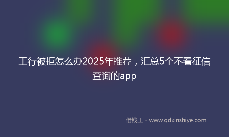 工行被拒怎么办2025年推荐，汇总5个不看征信查询的app