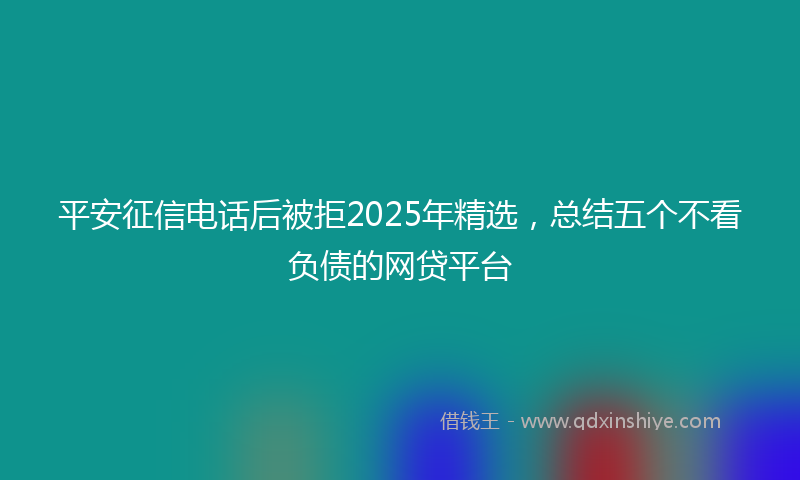 平安征信电话后被拒2025年精选，总结五个不看负债的网贷平台