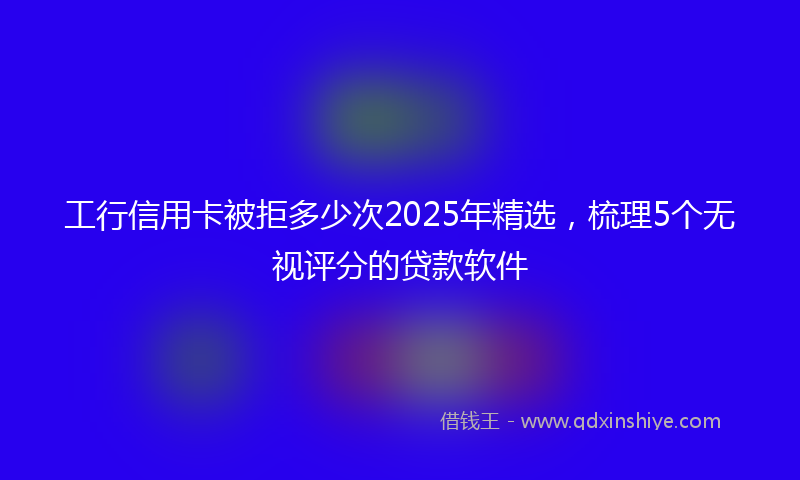 工行信用卡被拒多少次2025年精选，梳理5个无视评分的贷款软件