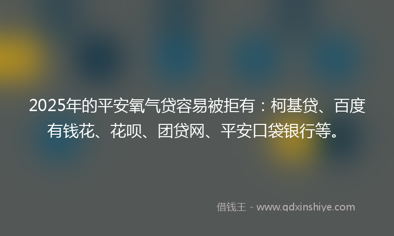 2025年的平安氧气贷容易被拒有：柯基贷、百度有钱花、花呗、团贷网、平安口袋银行等。