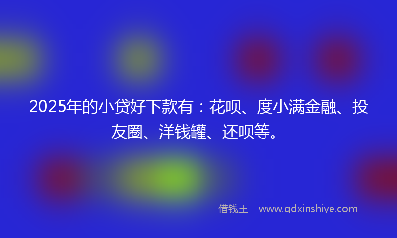 2025年的小贷好下款有：花呗、度小满金融、投友圈、洋钱罐、还呗等。