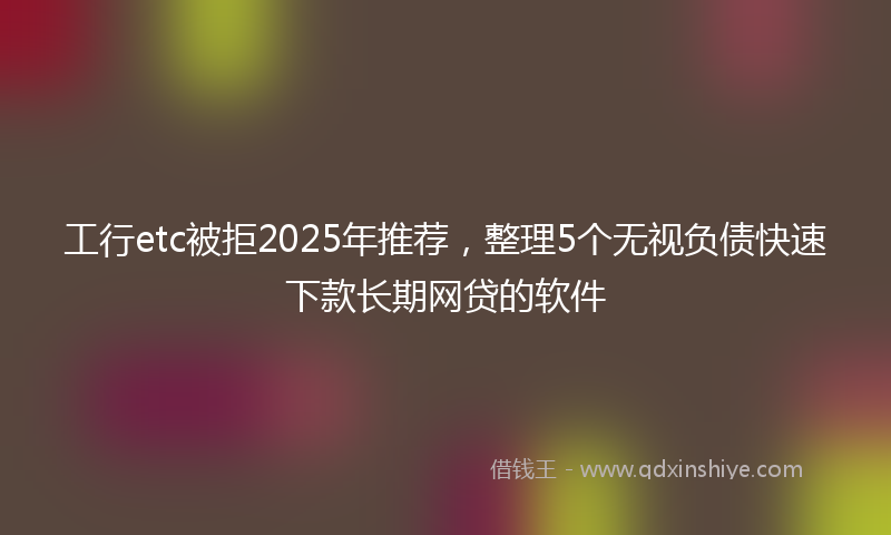 工行etc被拒2025年推荐，整理5个无视负债快速下款长期网贷的软件