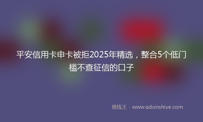 平安信用卡申卡被拒2025年精选，整合5个低门槛不查征信的口子
