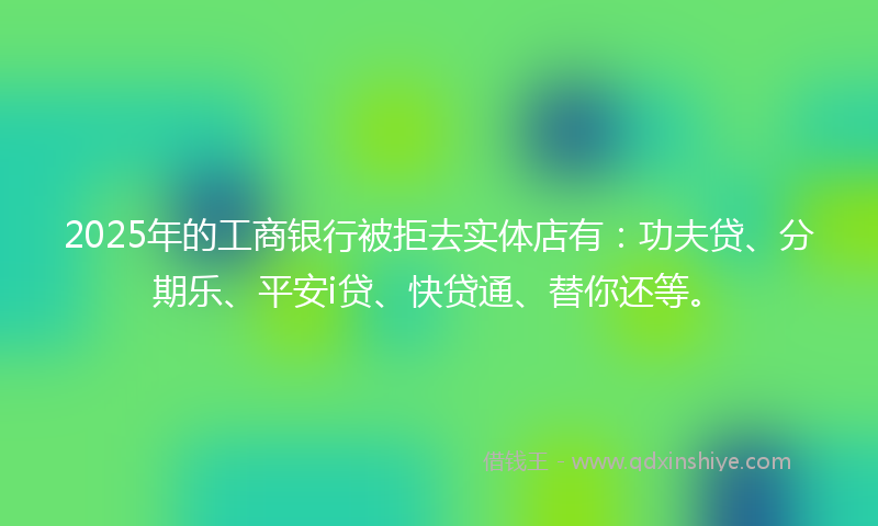 2025年的工商银行被拒去实体店有：功夫贷、分期乐、平安i贷、快贷通、替你还等。