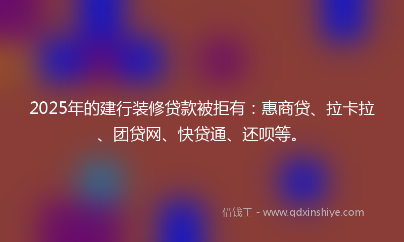 2025年的建行装修贷款被拒有：惠商贷、拉卡拉、团贷网、快贷通、还呗等。