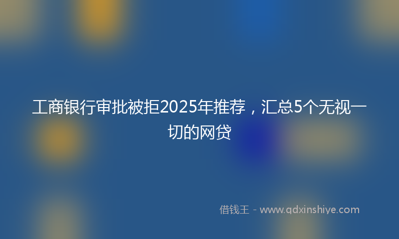 工商银行审批被拒2025年推荐，汇总5个无视一切的网贷