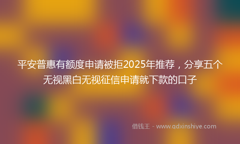 平安普惠有额度申请被拒2025年推荐，分享五个无视黑白无视征信申请就下款的口子