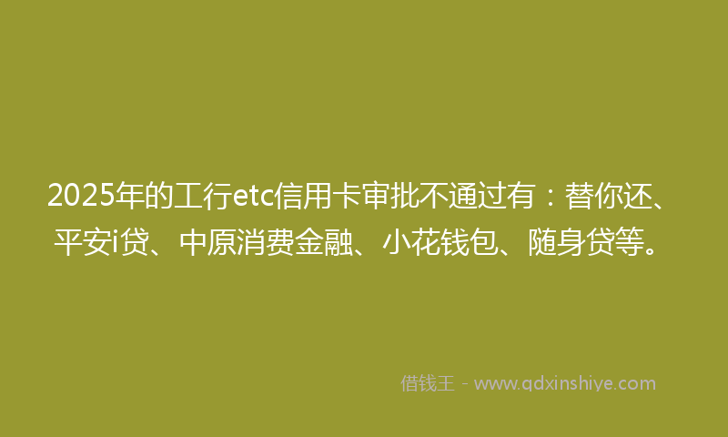 2025年的工行etc信用卡审批不通过有：替你还、平安i贷、中原消费金融、小花钱包、随身贷等。