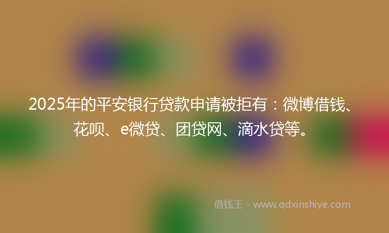 2025年的平安银行贷款申请被拒有：微博借钱、花呗、e微贷、团贷网、滴水贷等。