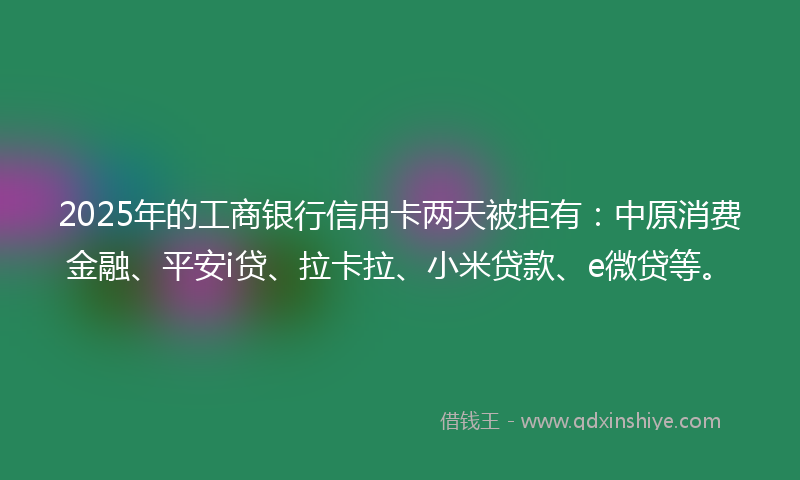 2025年的工商银行信用卡两天被拒有：中原消费金融、平安i贷、拉卡拉、小米贷款、e微贷等。