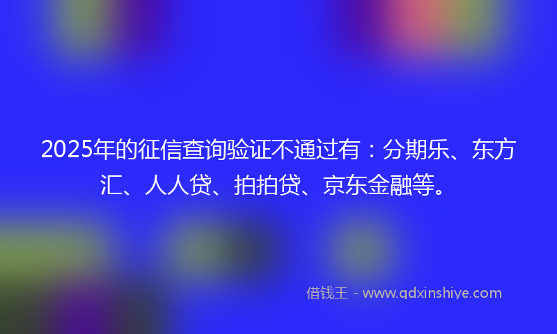2025年的征信查询验证不通过有：分期乐、东方汇、人人贷、拍拍贷、京东金融等。