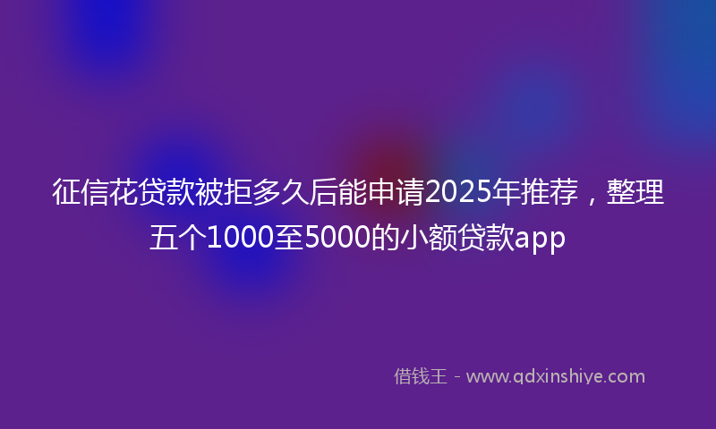 征信花贷款被拒多久后能申请2025年推荐，整理五个1000至5000的小额贷款app