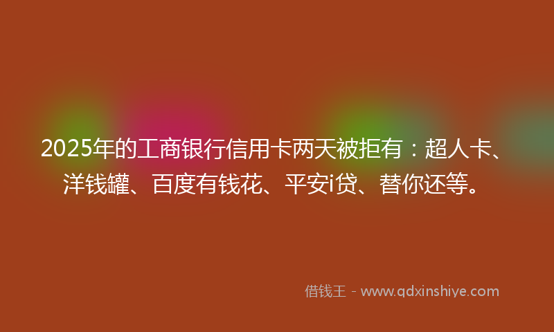 2025年的工商银行信用卡两天被拒有：超人卡、洋钱罐、百度有钱花、平安i贷、替你还等。