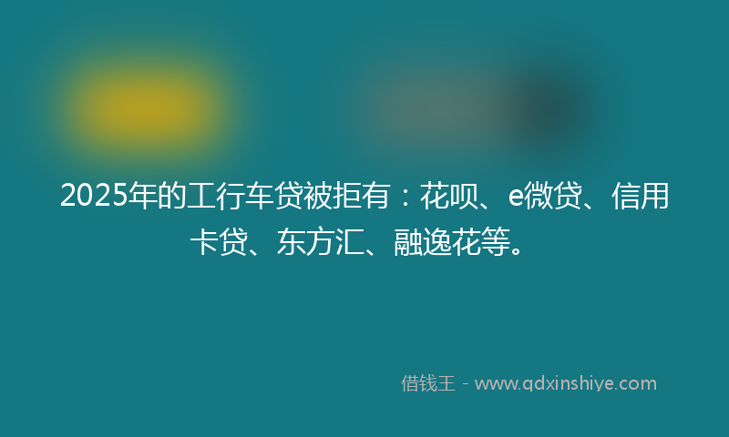 2025年的工行车贷被拒有：花呗、e微贷、信用卡贷、东方汇、融逸花等。