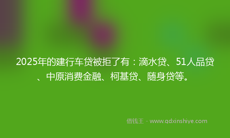 2025年的建行车贷被拒了有：滴水贷、51人品贷、中原消费金融、柯基贷、随身贷等。