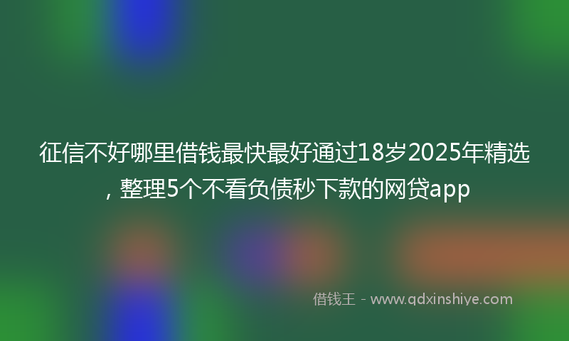 征信不好哪里借钱最快最好通过18岁2025年精选，整理5个不看负债秒下款的网贷app