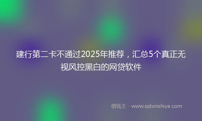 建行第二卡不通过2025年推荐，汇总5个真正无视风控黑白的网贷软件