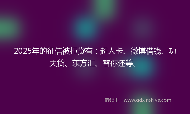 2025年的征信被拒贷有：超人卡、微博借钱、功夫贷、东方汇、替你还等。