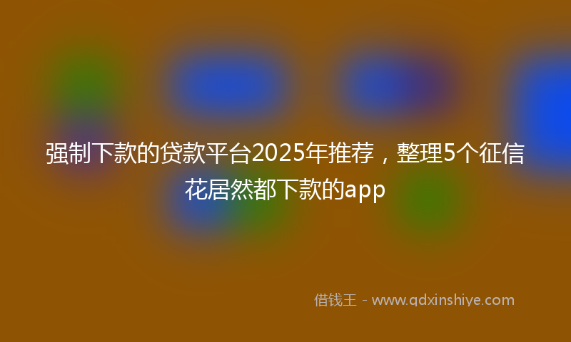 强制下款的贷款平台2025年推荐，整理5个征信花居然都下款的app