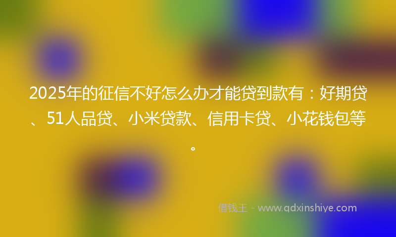 2025年的征信不好怎么办才能贷到款有：好期贷、51人品贷、小米贷款、信用卡贷、小花钱包等。