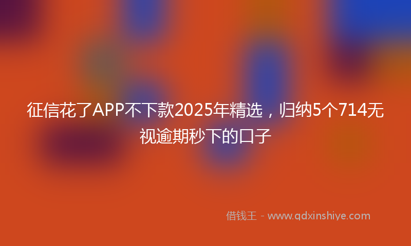 征信花了APP不下款2025年精选，归纳5个714无视逾期秒下的口子