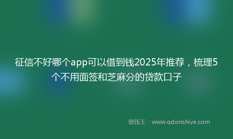 征信不好哪个app可以借到钱2025年推荐，梳理5个不用面签和芝麻分的贷款口子