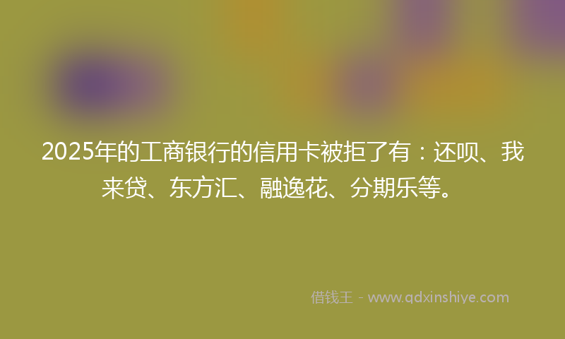 2025年的工商银行的信用卡被拒了有：还呗、我来贷、东方汇、融逸花、分期乐等。