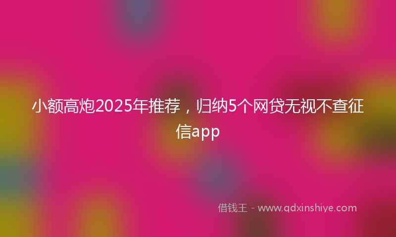 小额高炮2025年推荐，归纳5个网贷无视不查征信app