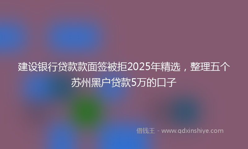 建设银行贷款款面签被拒2025年精选，整理五个苏州黑户贷款5万的口子