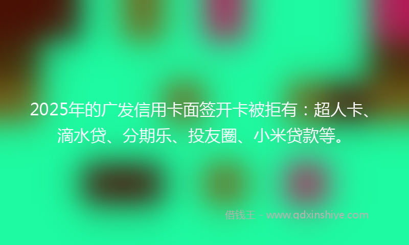 2025年的广发信用卡面签开卡被拒有：超人卡、滴水贷、分期乐、投友圈、小米贷款等。