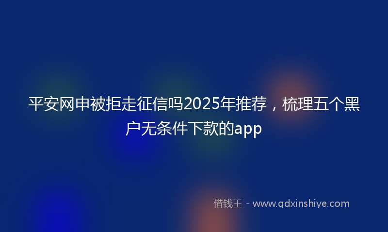 平安网申被拒走征信吗2025年推荐，梳理五个黑户无条件下款的app